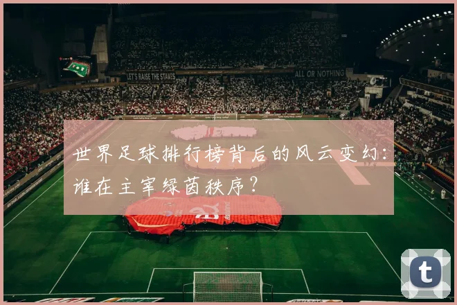 世界足球排行榜背后的风云变幻:谁在主宰绿茵秩序?