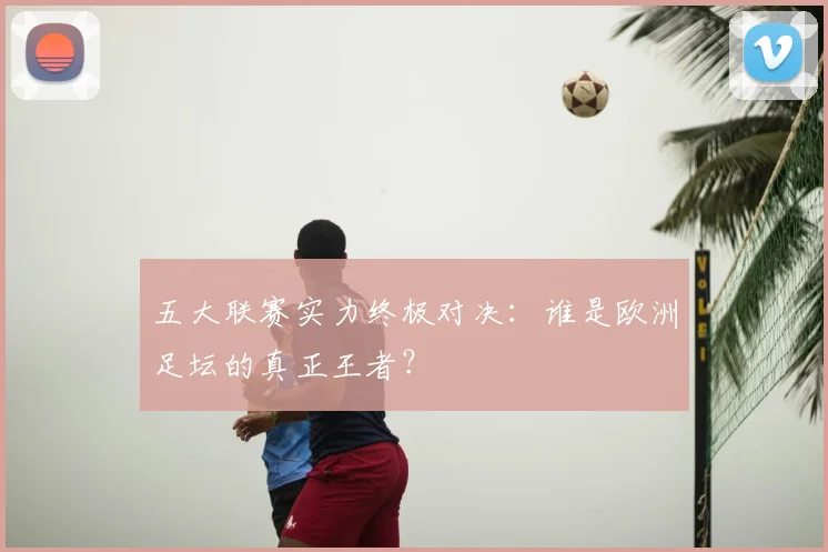 五大联赛实力终极对决:谁是欧洲足坛的真正王者?