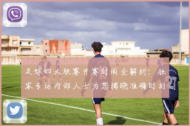 足球四大联赛开赛时间全解析：独家专访内部人士为您揭晓准确时刻