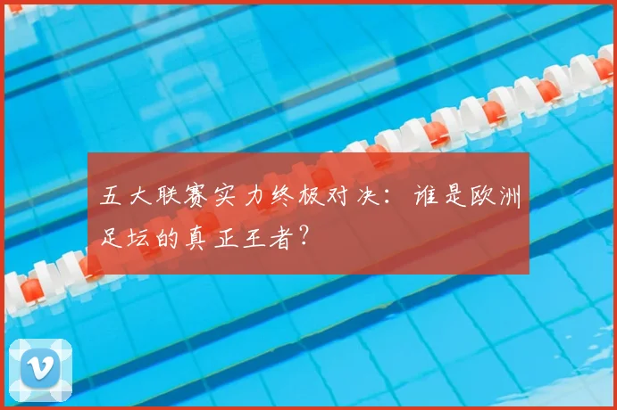 五大联赛实力终极对决:谁是欧洲足坛的真正王者?