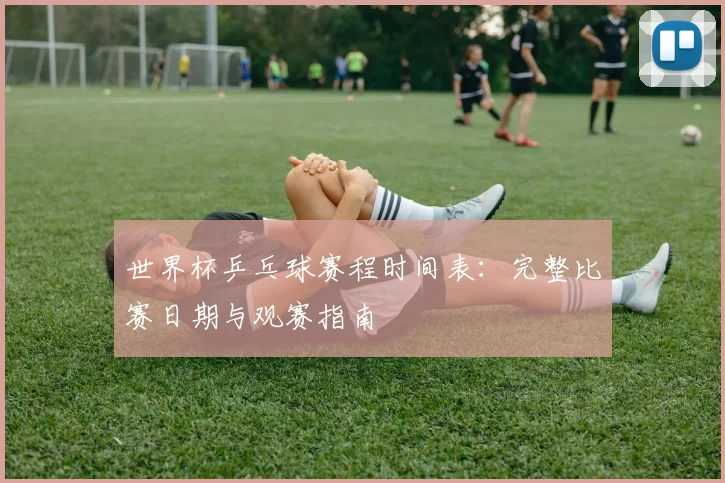 世界杯乒乓球赛程时间表：完整比赛日期与观赛指南