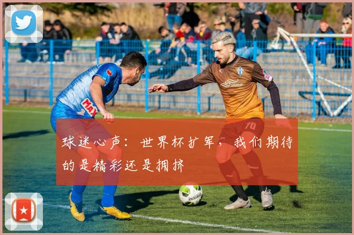 球迷心声：世界杯扩军，我们期待的是精彩还是拥挤